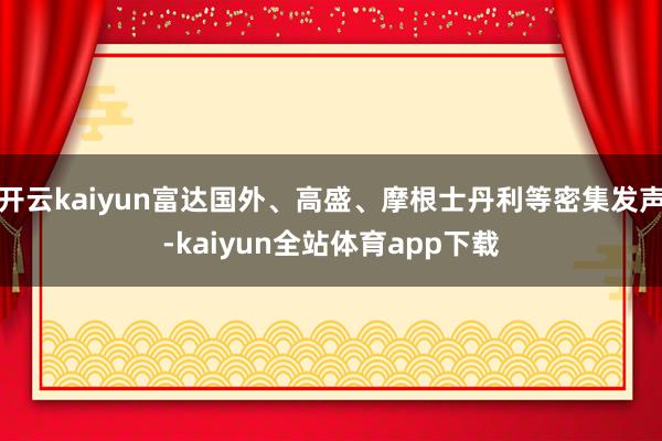 开云kaiyun富达国外、高盛、摩根士丹利等密集发声-kaiyun全站体育app下载