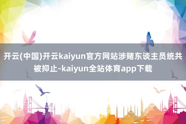 开云(中国)开云kaiyun官方网站涉赌东谈主员统共被抑止-kaiyun全站体育app下载
