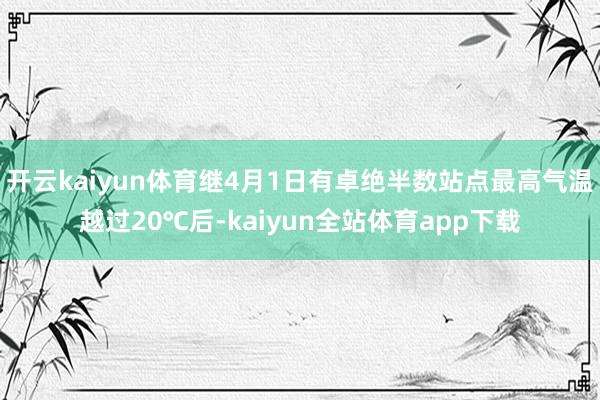 开云kaiyun体育继4月1日有卓绝半数站点最高气温越过20℃后-kaiyun全站体育app下载