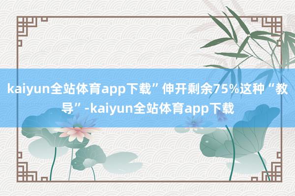 kaiyun全站体育app下载”伸开剩余75%这种“教导”-kaiyun全站体育app下载
