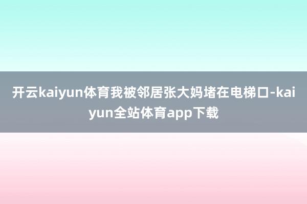 开云kaiyun体育我被邻居张大妈堵在电梯口-kaiyun全站体育app下载