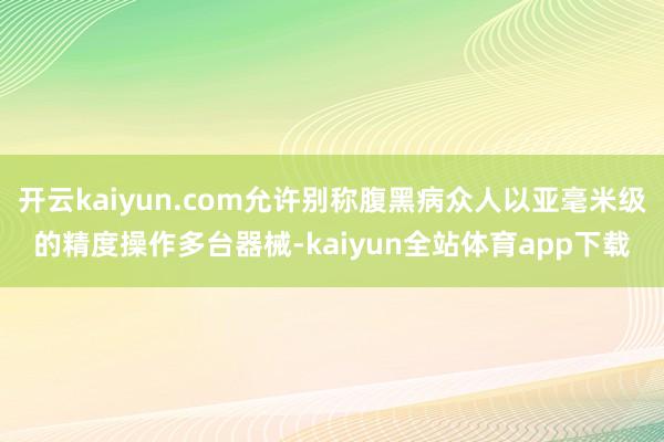 开云kaiyun.com允许别称腹黑病众人以亚毫米级的精度操作多台器械-kaiyun全站体育app下载