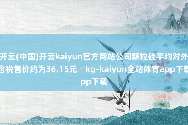 开云(中国)开云kaiyun官方网站公司颗粒硅平均对外含税售价约为36.15元╱kg-kaiyun全站体育app下载