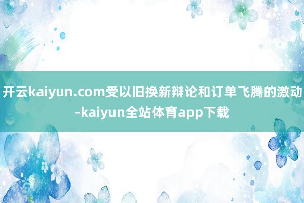 开云kaiyun.com受以旧换新辩论和订单飞腾的激动-kaiyun全站体育app下载