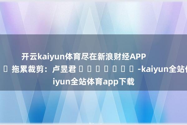 开云kaiyun体育尽在新浪财经APP            						拖累裁剪：卢昱君 							-kaiyun全站体育app下载