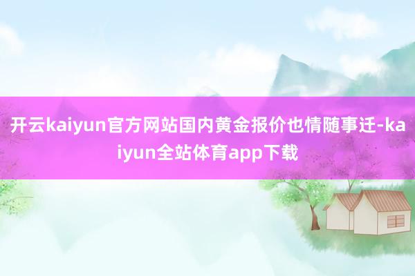 开云kaiyun官方网站国内黄金报价也情随事迁-kaiyun全站体育app下载