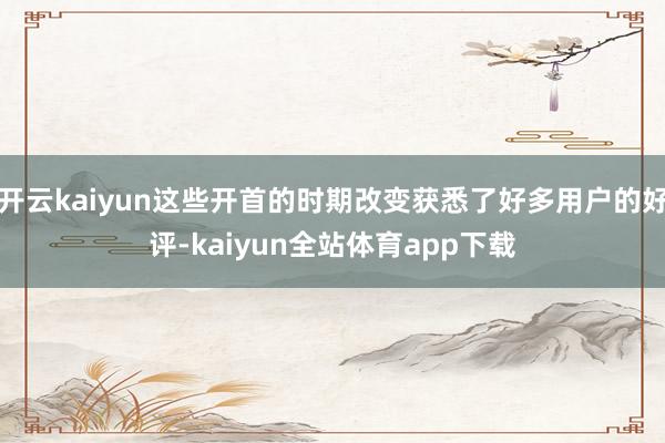 开云kaiyun这些开首的时期改变获悉了好多用户的好评-kaiyun全站体育app下载