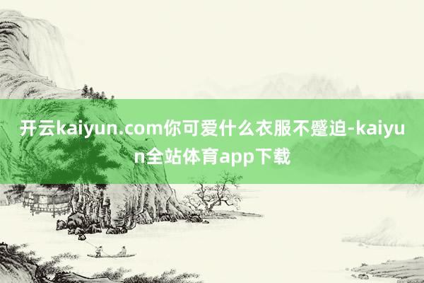 开云kaiyun.com你可爱什么衣服不蹙迫-kaiyun全站体育app下载