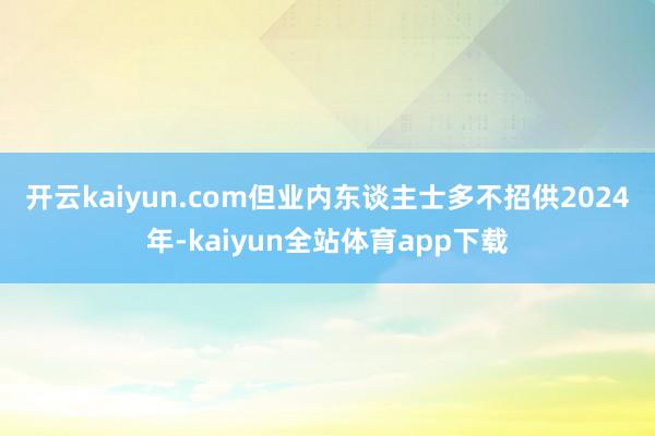 开云kaiyun.com但业内东谈主士多不招供　　2024年-kaiyun全站体育app下载
