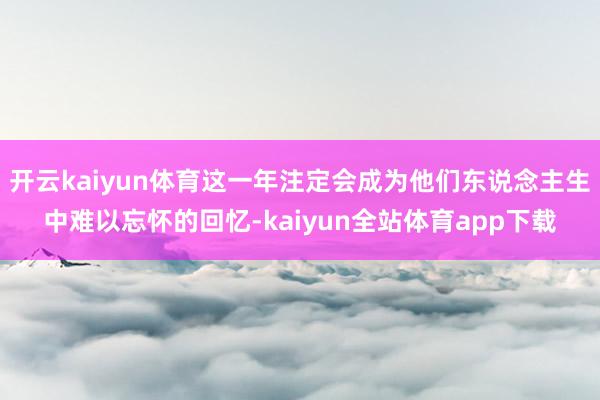 开云kaiyun体育这一年注定会成为他们东说念主生中难以忘怀的回忆-kaiyun全站体育app下载