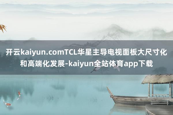 开云kaiyun.comTCL华星主导电视面板大尺寸化和高端化发展-kaiyun全站体育app下载