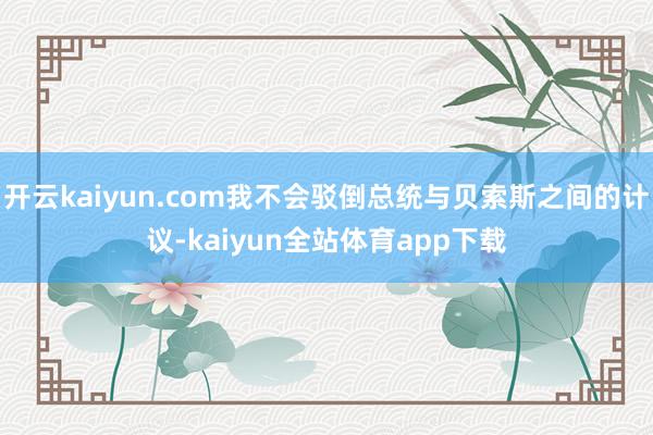 开云kaiyun.com我不会驳倒总统与贝索斯之间的计议-kaiyun全站体育app下载