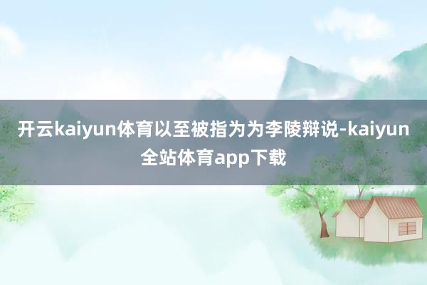 开云kaiyun体育以至被指为为李陵辩说-kaiyun全站体育app下载