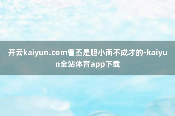 开云kaiyun.com曹丕是胆小而不成才的-kaiyun全站体育app下载
