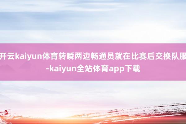 开云kaiyun体育转瞬两边畅通员就在比赛后交换队服-kaiyun全站体育app下载