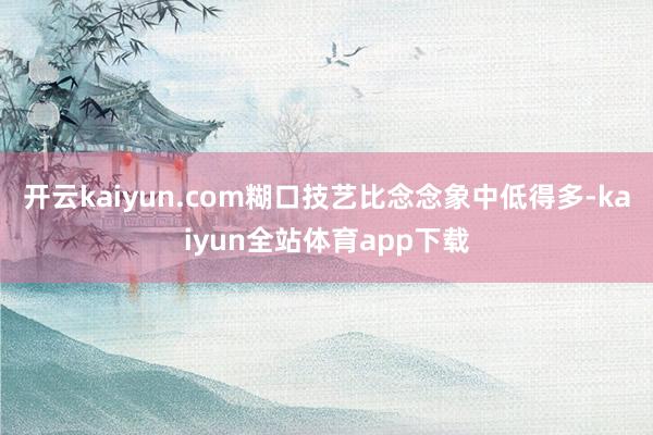 开云kaiyun.com糊口技艺比念念象中低得多-kaiyun全站体育app下载