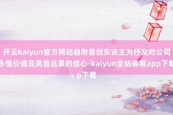 开云kaiyun官方网站趋附首创东谈主为抒发对公司永恒价值及夙昔远景的信心-kaiyun全站体育app下载