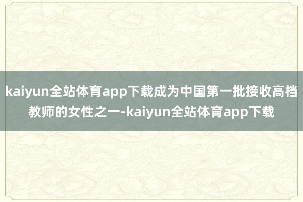 kaiyun全站体育app下载成为中国第一批接收高档教师的女性之一-kaiyun全站体育app下载
