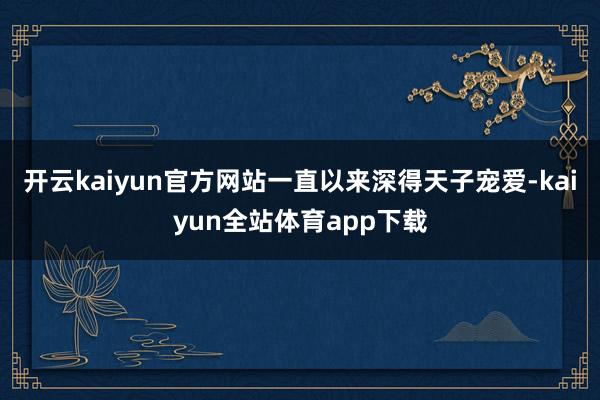 开云kaiyun官方网站一直以来深得天子宠爱-kaiyun全站体育app下载