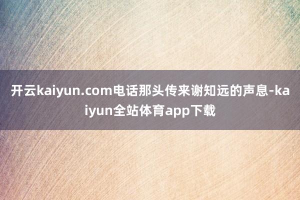 开云kaiyun.com电话那头传来谢知远的声息-kaiyun全站体育app下载