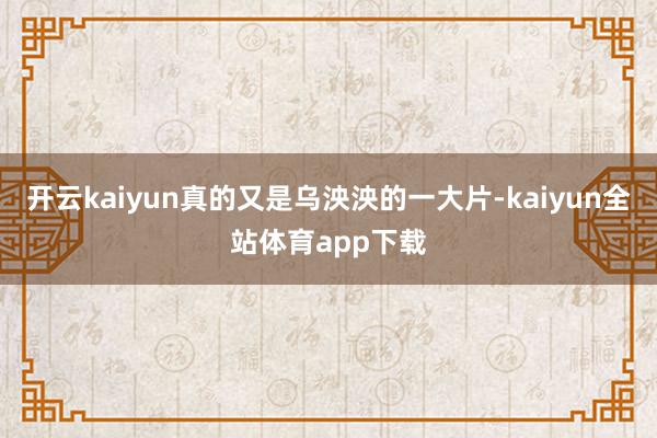 开云kaiyun真的又是乌泱泱的一大片-kaiyun全站体育app下载