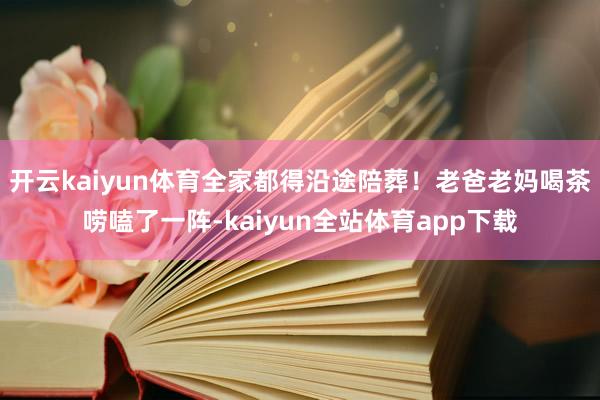 开云kaiyun体育全家都得沿途陪葬！老爸老妈喝茶唠嗑了一阵-kaiyun全站体育app下载
