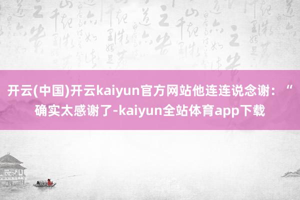 开云(中国)开云kaiyun官方网站他连连说念谢：“确实太感谢了-kaiyun全站体育app下载