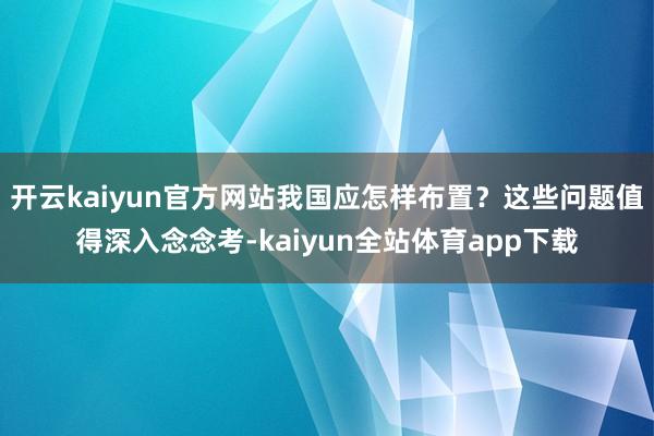 开云kaiyun官方网站我国应怎样布置？这些问题值得深入念念考-kaiyun全站体育app下载