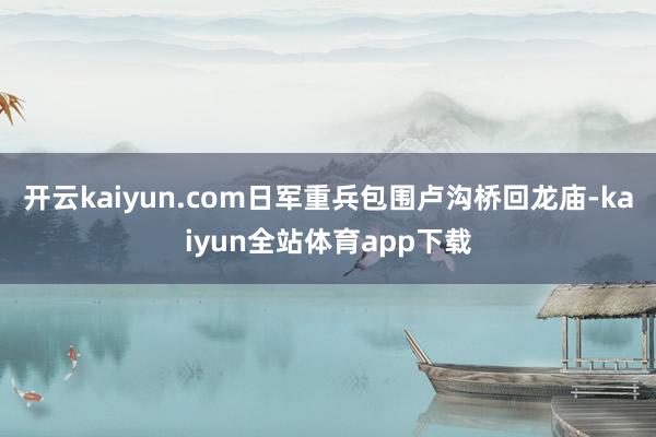 开云kaiyun.com日军重兵包围卢沟桥回龙庙-kaiyun全站体育app下载
