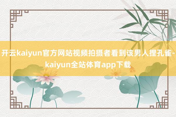 开云kaiyun官方网站视频拍摄者看到该男人捏孔雀-kaiyun全站体育app下载