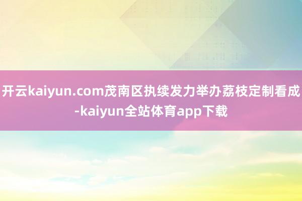 开云kaiyun.com茂南区执续发力举办荔枝定制看成-kaiyun全站体育app下载