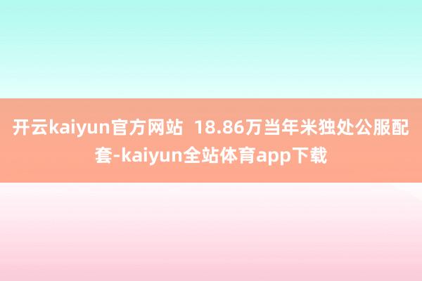 开云kaiyun官方网站  18.86万当年米独处公服配套-kaiyun全站体育app下载
