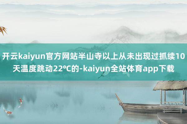 开云kaiyun官方网站半山寺以上从未出现过抓续10天温度跳动22℃的-kaiyun全站体育app下载