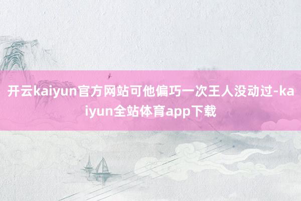 开云kaiyun官方网站可他偏巧一次王人没动过-kaiyun全站体育app下载