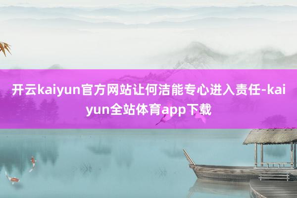 开云kaiyun官方网站让何洁能专心进入责任-kaiyun全站体育app下载