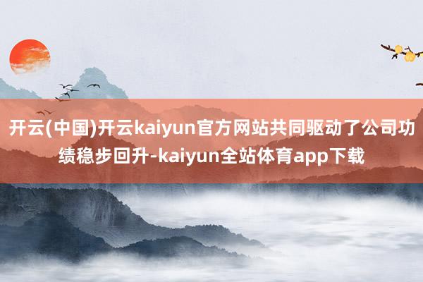 开云(中国)开云kaiyun官方网站共同驱动了公司功绩稳步回升-kaiyun全站体育app下载
