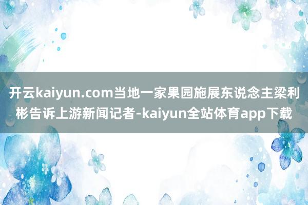 开云kaiyun.com当地一家果园施展东说念主梁利彬告诉上游新闻记者-kaiyun全站体育app下载