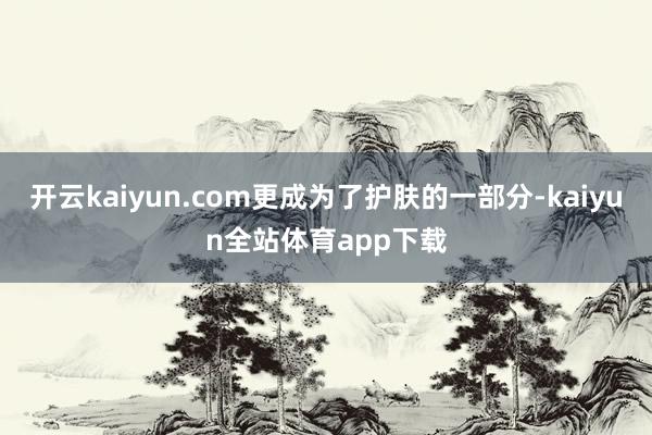 开云kaiyun.com更成为了护肤的一部分-kaiyun全站体育app下载
