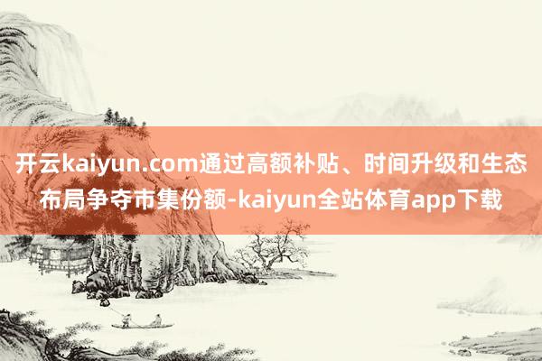 开云kaiyun.com通过高额补贴、时间升级和生态布局争夺市集份额-kaiyun全站体育app下载