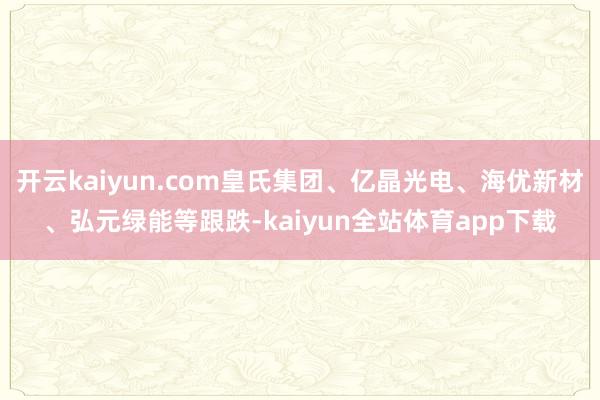 开云kaiyun.com皇氏集团、亿晶光电、海优新材、弘元绿能等跟跌-kaiyun全站体育app下载