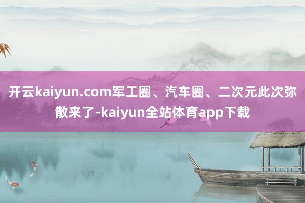 开云kaiyun.com军工圈、汽车圈、二次元此次弥散来了-kaiyun全站体育app下载