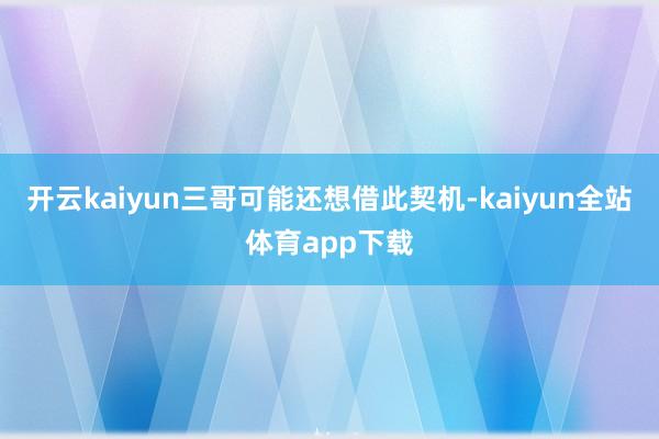 开云kaiyun三哥可能还想借此契机-kaiyun全站体育app下载