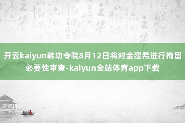 开云kaiyun韩功令院8月12日将对金建希进行拘留必要性审查-kaiyun全站体育app下载