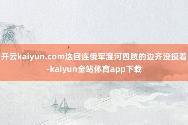开云kaiyun.com这回连俄军渡河四肢的边齐没摸着-kaiyun全站体育app下载