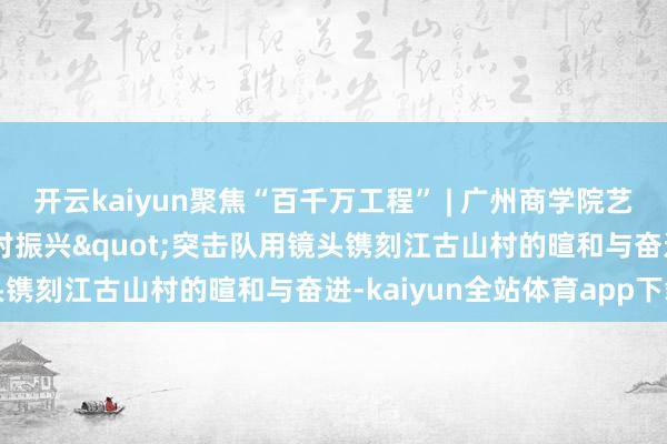 开云kaiyun聚焦“百千万工程” | 广州商学院艺术筹算学院"乡村振兴"突击队用镜头镌刻江古山村的暄和与奋进-kaiyun全站体育app下载