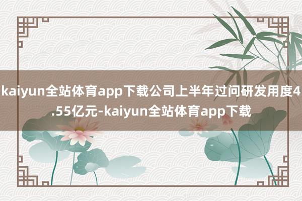 kaiyun全站体育app下载公司上半年过问研发用度4.55亿元-kaiyun全站体育app下载