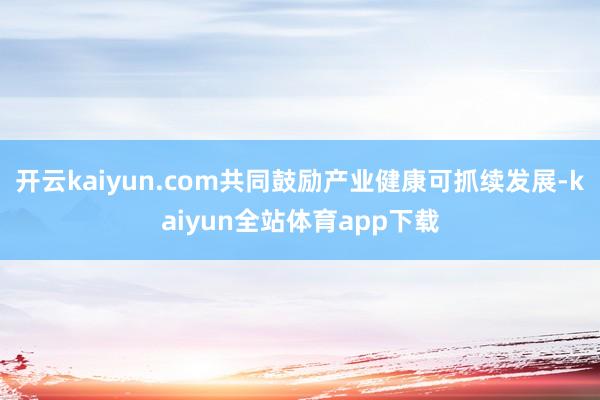 开云kaiyun.com共同鼓励产业健康可抓续发展-kaiyun全站体育app下载