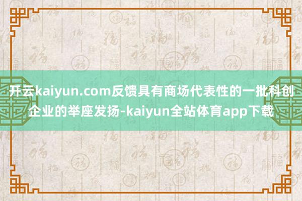 开云kaiyun.com反馈具有商场代表性的一批科创企业的举座发扬-kaiyun全站体育app下载