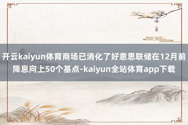 开云kaiyun体育商场已消化了好意思联储在12月前降息向上50个基点-kaiyun全站体育app下载