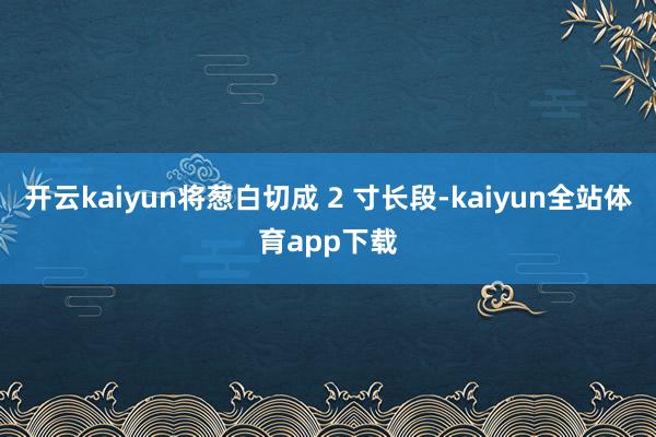 开云kaiyun将葱白切成 2 寸长段-kaiyun全站体育app下载